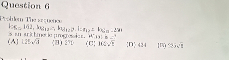 Problem The sequence
log _12162, log _12x, log _12y, log _12z, log _121250
is an arithmetic progression. What is x?
(A) 125sqrt(3) (B) 270 (C) 162sqrt(5) (D) 434 (E) 225sqrt(6)