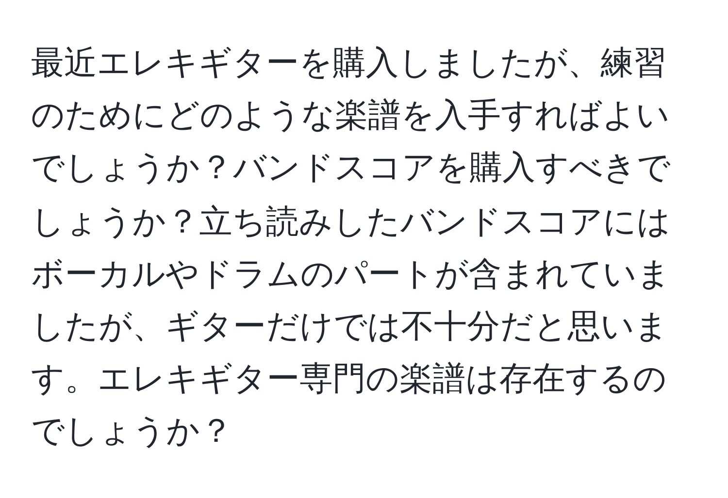 最近エレキギターを購入しましたが、練習のためにどのような楽譜を入手すればよいでしょうか？バンドスコアを購入すべきでしょうか？立ち読みしたバンドスコアにはボーカルやドラムのパートが含まれていましたが、ギターだけでは不十分だと思います。エレキギター専門の楽譜は存在するのでしょうか？