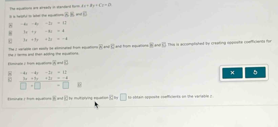 The equations are already in standard form Ax+By+Cz=D. 
It is helpful to label the equations A B and overline C
A -4x-4y -2z=12
B 3x+y □  -8z=4
3x+5y +2z=-4
The z variable can easily be eliminated from equations boxed A and vector c and from equations boxed 8 and vector c This is accomplished by creating opposite coefficients for 
the z terms and then adding the equations. 
Eliminate = from equations boxed A and c
A -4x-4y-2z=12
× 5
 (3x+5y+2z=-4)/□ +□   D 
Eliminate # from equations boxed B and C by multiplying equation c by □ to obtain opposite coefficients on the variable z.