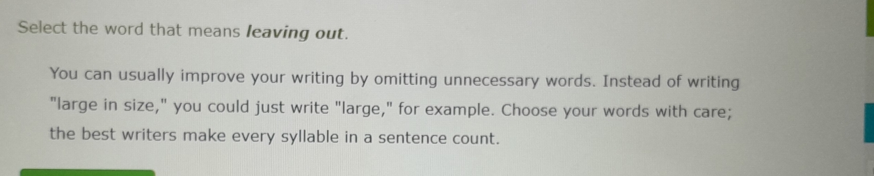 Select the word that means leaving out. 
You can usually improve your writing by omitting unnecessary words. Instead of writing 
"large in size," you could just write "large," for example. Choose your words with care; 
the best writers make every syllable in a sentence count.