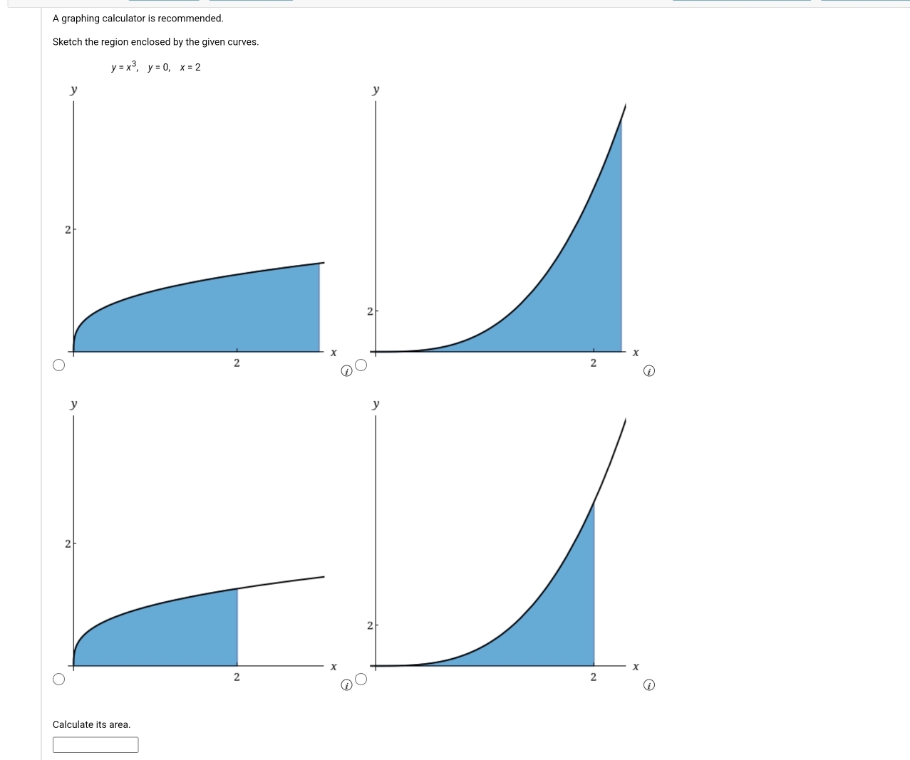 A graphing calculator is recommended. 
Sketch the region enclosed by the given curves.
y=x^3, y=0, x=2
Calculate its area.