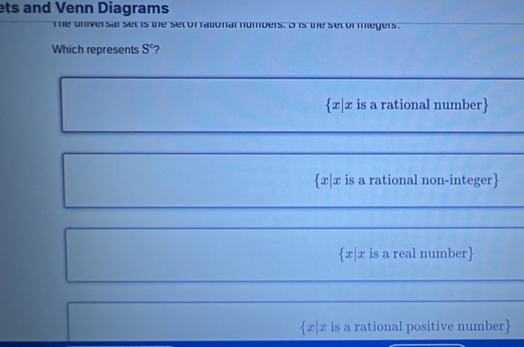 ets and Venn Diagrams
he universarset is the set of fational numbers. B is the set or mlegers.
Which represents S^c 7
 x|x is a rational number
x|x is a rational non-integer
x|x is a real number
x|x is a rational positive number