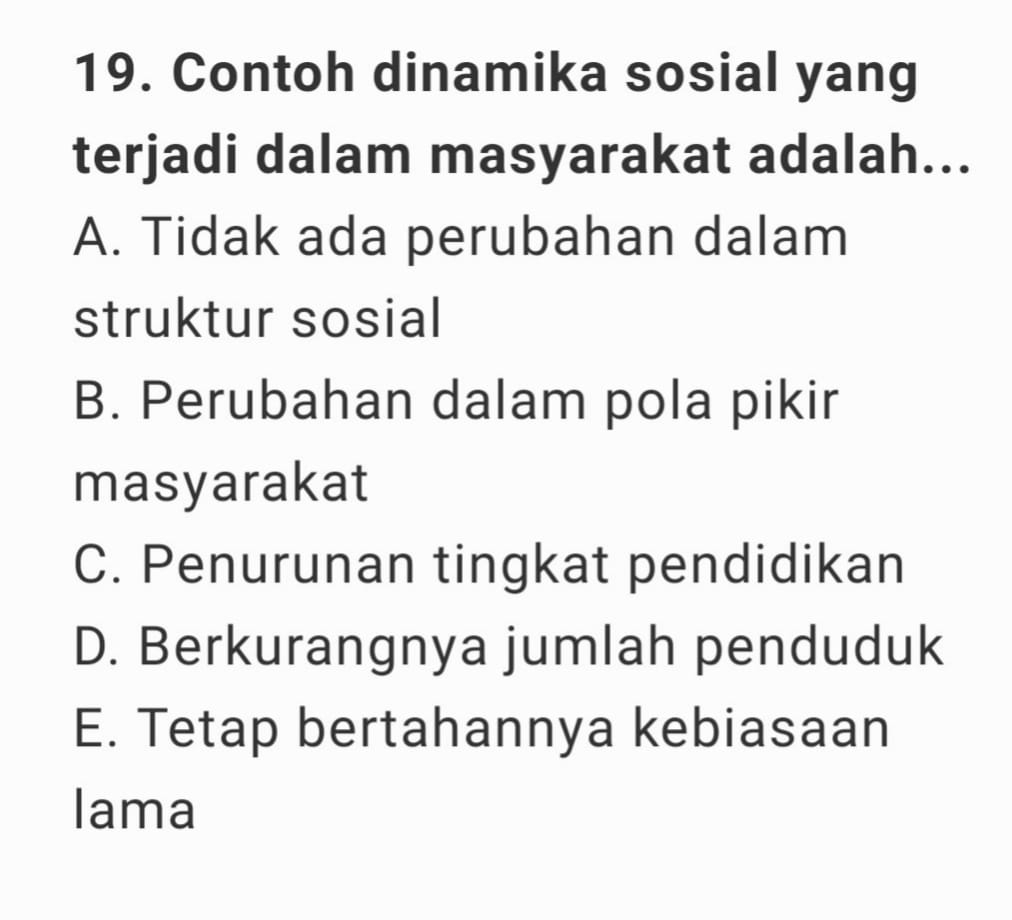 Contoh dinamika sosial yang
terjadi dalam masyarakat adalah...
A. Tidak ada perubahan dalam
struktur sosial
B. Perubahan dalam pola pikir
masyarakat
C. Penurunan tingkat pendidikan
D. Berkurangnya jumlah penduduk
E. Tetap bertahannya kebiasaan
lama