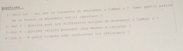 Questions : 
1- Docs 1&2 - Qui est le fondateur du mouvement « Combat » ? Dans quelle partie 
de la France ce mouvement est-il important ? 
2- Doc 3 - Quelles sont les différentes actions du mouvement « Combat » ? 
3- Doc 4 - Quelles raisons poussent Jean Baumel à résister ? 
4- Doc 4 - A quels risques sont confrontés les résistants ?