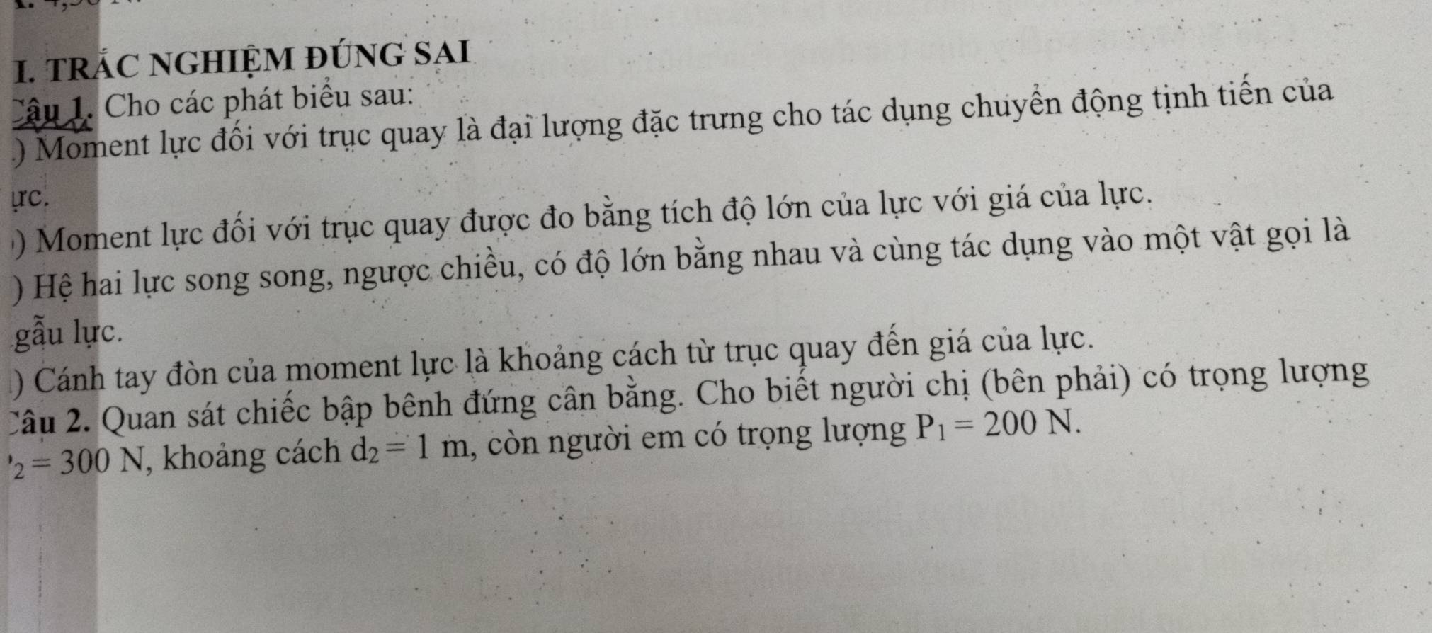 TRÁC NGHIỆM ĐỨNG SAI 
Câu 1. Cho các phát biểu sau: 
) Moment lực đối với trục quay là đại lượng đặc trưng cho tác dụng chuyển động tịnh tiến của 
ựrc. 
() Moment lực đối với trục quay được đo bằng tích độ lớn của lực với giá của lực. 
) Hệ hai lực song song, ngược chiều, có độ lớn bằng nhau và cùng tác dụng vào một vật gọi là 
gẫu lực. 
1) Cánh tay đòn của moment lực là khoảng cách từ trục quay đến giá của lực. 
Câu 2. Quan sát chiếc bập bênh đứng cân bằng. Cho biết người chị (bên phải) có trọng lượng
'_2=300N , khoảng cách d_2=1m 1, còn người em có trọng lượng P_1=200N.