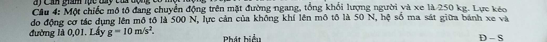 Cản giam lực đay của động 
Câu 4: Một chiếc mô tô đang chuyển động trên mặt đường ngang, tổng khối lượng người và xe là 250 kg. Lực kéo 
do động cơ tác dụng lên mô tô là 500 N, lực cản của không khí lên mô tô là 50 N, hệ số ma sát giữa bánh xe và 
đường là 0,01. Lấy g=10m/s^2. 
Phát biểu D - S