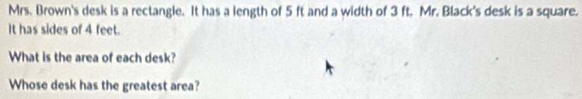 Mrs. Brown's desk is a rectangle. It has a length of 5 ft and a width of 3 ft. Mr. Black's desk is a square. 
It has sides of 4 feet. 
What is the area of each desk? 
Whose desk has the greatest area?