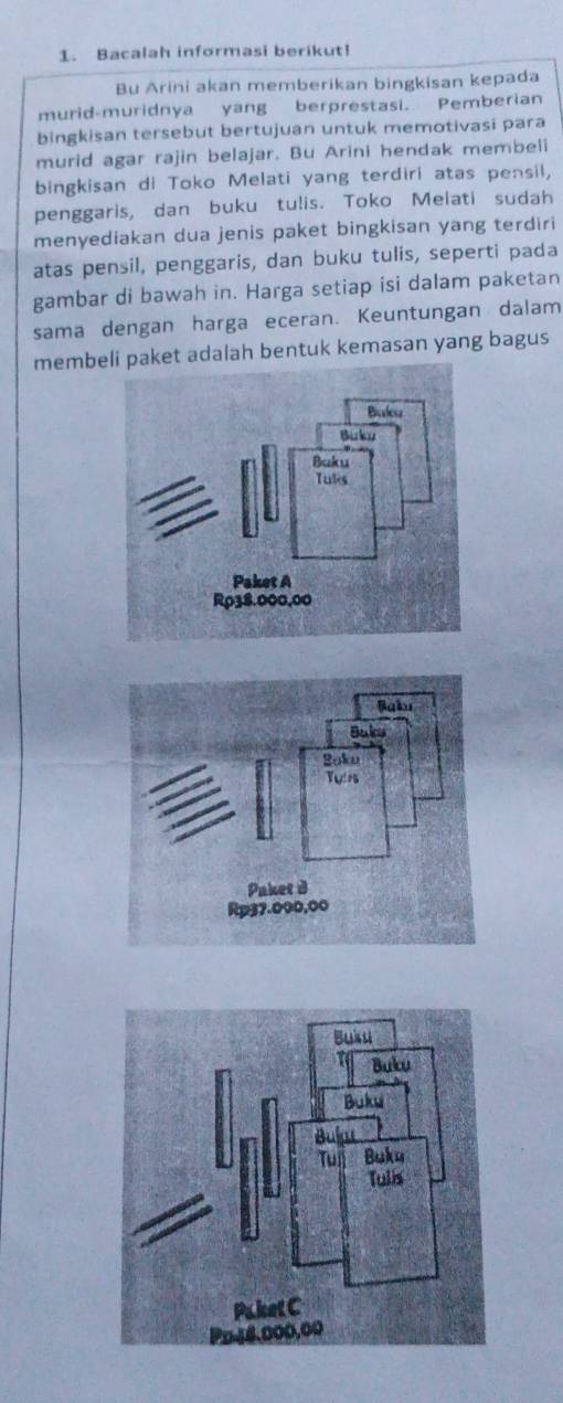 Bacalah informasi berikut! 
Bu Arini akan memberikan bingkisan kepada 
murid-muridnya yang berprestasi. Pemberian 
bingkisan tersebut bertujuan untuk memotivasi para 
murid agar rajin belajar. Bu Arini hendak membeli 
bingkisan di Toko Melati yang terdiri atas pensil, 
penggaris, dan buku tulis. Toko Melati sudah 
menyediakan dua jenis paket bingkisan yang terdiri 
atas pensil, penggaris, dan buku tulis, seperti pada 
gambar di bawah in. Harga setiap isi dalam paketan 
sama dengan harga eceran. Keuntungan dalam 
membeket adalah bentuk kemasan yang bagus