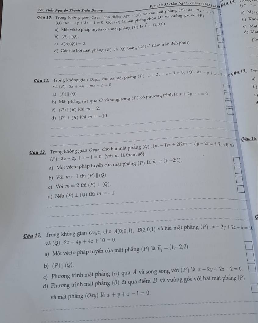 Đĩa chị: 32 Hàm Nghỉ - Phone: 0702306.86 (R) x+
Gv: Thầy Nguyễn Thành Triêu Dương
Câu 10, Trong không gian Oryz, cho điểm A(2;-1;5) và các mặt phẳng (P) 3x-2y+z+7=( a) Mật p
(Q) 5x-4y+3z+1=0 Gọi (R) là mặt phẳng chứa Ox và vuông góc với (p)
b) Khoá
a) Một vécto pháp tuyến của mặt phẳng (P) là vector i=(1,0,0) c) Mặt d) Mặ
b) (P)||(Q)
c) d(A,(Q))=2
_
d) Góc tạo bởi mặt phẳng (R) và (Q) bằng 82°44' (làm tròn đến phút). _ph
_
_
_
_
Câu 11, Trong không gian Oryz, cho ba mặt phẳng (P) x+2y-z-1=0 、(Q) 3x-y+z-5= Câu 15, Tro
a)
và (R) 2x+4y-mz-2=0 b)
a) (P) ||(Q) c
b) Mặt phẳng (α) qua O và song song (P) có phương trình là x+2y-z=0.
c) (P)beginvmatrix endvmatrix (R) khi m=2. d
_d) (P)⊥ (R) khi m=-10.
_
_
Câu 16.
Câu 12, Trong không gian Oxyz, cho hai mặt phẳng (Q):(m-1)x+2(2m+1)y-2mz+2=0 và
(P) 3x-2y+z-1=0 (với m là tham số).
a) Một vécto pháp tuyến của mặt phẳng (P) là vector n_1=(1;-2;1).
b) Với m=1 thì (P)||(Q).
c) Với m=2 thì (P)⊥ (Q)
_
_
d) Nếu (P)⊥ (Q) thì m=-1.
__
_
c
Câu 13, Trong không gian Ozyz, cho A(0;0;1),B(2;0;1) và hai mặt phẳng (P) : x-2y+2z-5=0
và (Q):2x-4y+4z+10=0.
a) Một véctơ pháp tuyến của mặt phẳng (P) là vector n_1=(1;-2;2).
b) (P)||(Q).
c) Phương trình mặt phẳng (α) qua Á và song song với (P) là x-2y+2z-2=0
d) Phương trình mặt phẳng (3) đi qua điểm B và vuông góc với hai mặt phẳng (P)
_
và mặt phẳng (Ory) là x+y+z-1=0
_