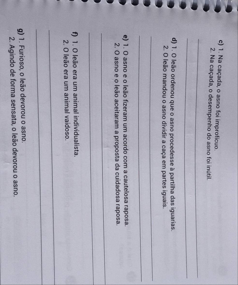 Na caçada, o asno foi improfícuo. 
2. Na caçada, o desempenho do asno foi inútil. 
_ 
_ 
d) 1. O leão ordenou que o asno procedesse à partilha das iguarias. 
2. O leão mandou o asno dividir a caça em partes iguais. 
_ 
_ 
e) 1. O asno e o leão fizeram um acordo com a cautelosa raposa. 
2. O asno e o leão aceitaram a proposta da cuidadosa raposa. 
_ 
_ 
f) 1. O leão era um animal individualista. 
2. O leão era um animal vaidoso. 
_ 
_ 
g) 1. Furioso, o leão devorou o asno. 
2. Agindo de forma sensata, o leão devorou o asno.