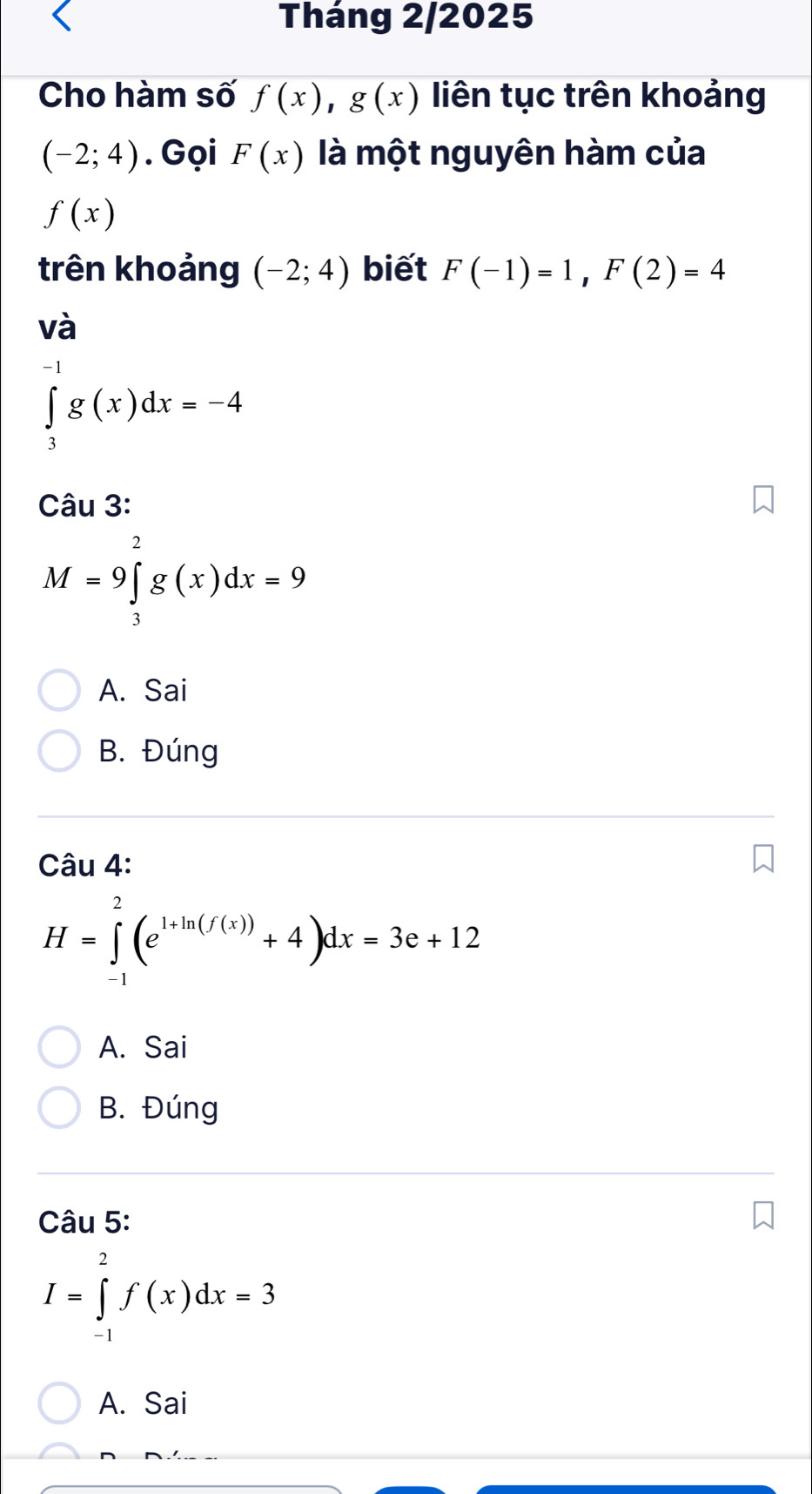 Tháng 2/2025
Cho hàm số f(x), g(x) liên tục trên khoảng
(-2;4). Gọi F(x) là một nguyên hàm của
f(x)
trên khoảng (-2;4) biết F(-1)=1, F(2)=4
và
∈tlimits _3^((-1)g(x)dx=-4
Câu 3:
M=9∈tlimits _3^2g(x)dx=9
A. Sai
B. Đúng
Câu 4:
H=∈tlimits _(-1)^2(e^1+ln (f(x)))+4)dx=3e+12
A. Sai
B. Đúng
Câu 5:
I=∈tlimits _(-1)^2f(x)dx=3
A. Sai