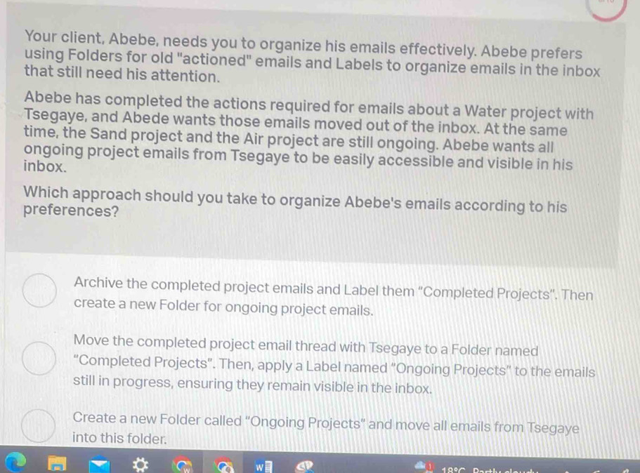 Your client, Abebe, needs you to organize his emails effectively. Abebe prefers
using Folders for old "actioned" emails and Labels to organize emails in the inbox
that still need his attention.
Abebe has completed the actions required for emails about a Water project with
Tsegaye, and Abede wants those emails moved out of the inbox. At the same
time, the Sand project and the Air project are still ongoing. Abebe wants all
ongoing project emails from Tsegaye to be easily accessible and visible in his
inbox.
Which approach should you take to organize Abebe's emails according to his
preferences?
Archive the completed project emails and Label them “Completed Projects”. Then
create a new Folder for ongoing project emails.
Move the completed project email thread with Tsegaye to a Folder named
“Completed Projects”. Then, apply a Label named “Ongoing Projects” to the emails
still in progress, ensuring they remain visible in the inbox.
Create a new Folder called “Ongoing Projects” and move all emails from Tsegaye
into this folder.