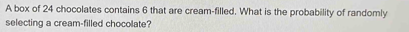 A box of 24 chocolates contains 6 that are cream-filled. What is the probability of randomly 
selecting a cream-filled chocolate?