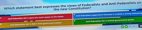 Which statement best expresses the views of Federalists and Anti-Federalists on
the new Constitution?
Anti-federalists felt it gave too much power to the states. Anti-federalists supported it because it created a strong national g
Anti-federalists felt it didn't limit government power. Ami-federalists felt it limited government power.