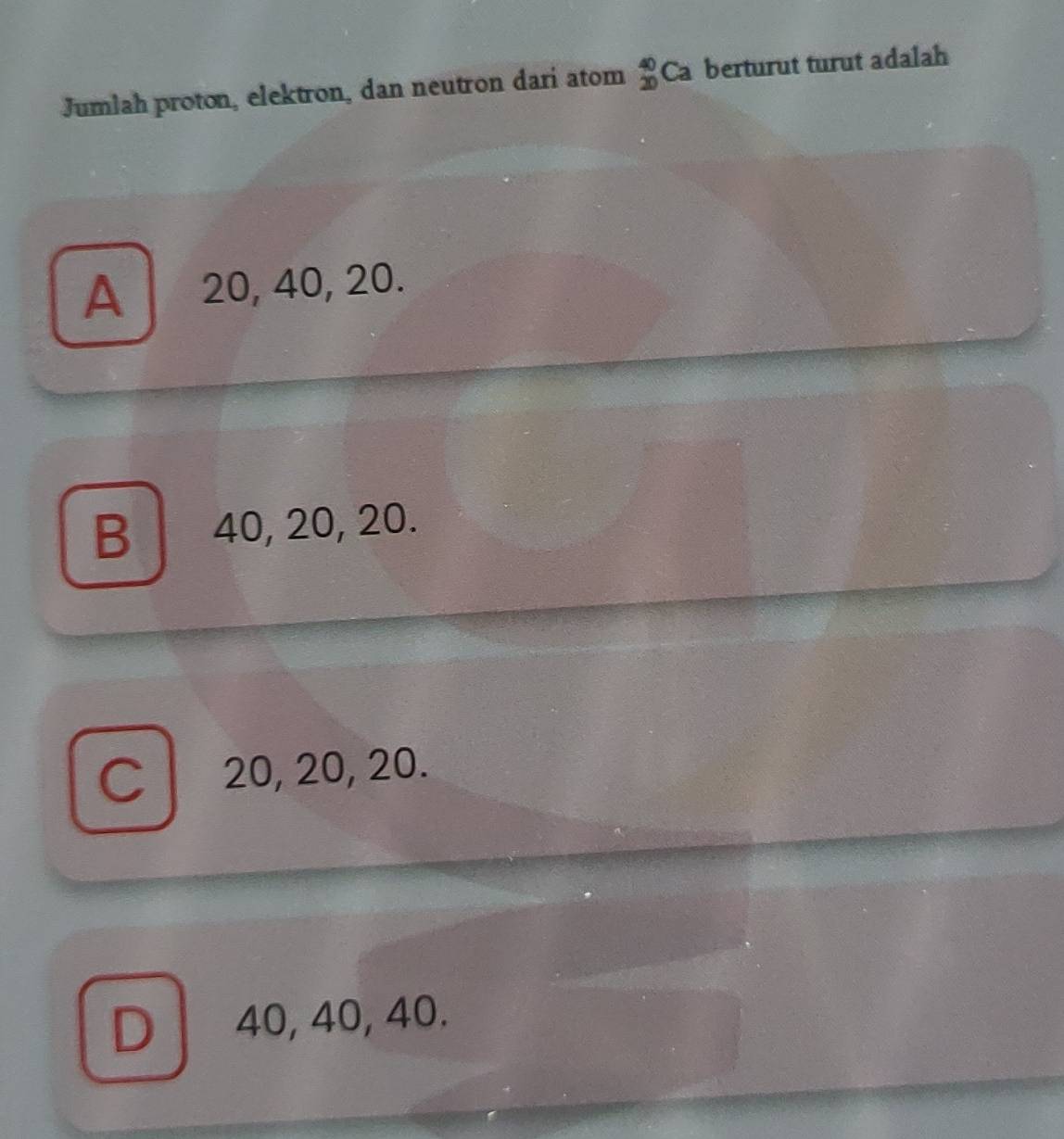 Jumlah proton, elektron, dan neutron dari atom beginarrayr 40 20endarray Ca berturut turut adalah
A 20, 40, 20.
B 40, 20, 20.
C 20, 20, 20.
D 40, 40, 40.