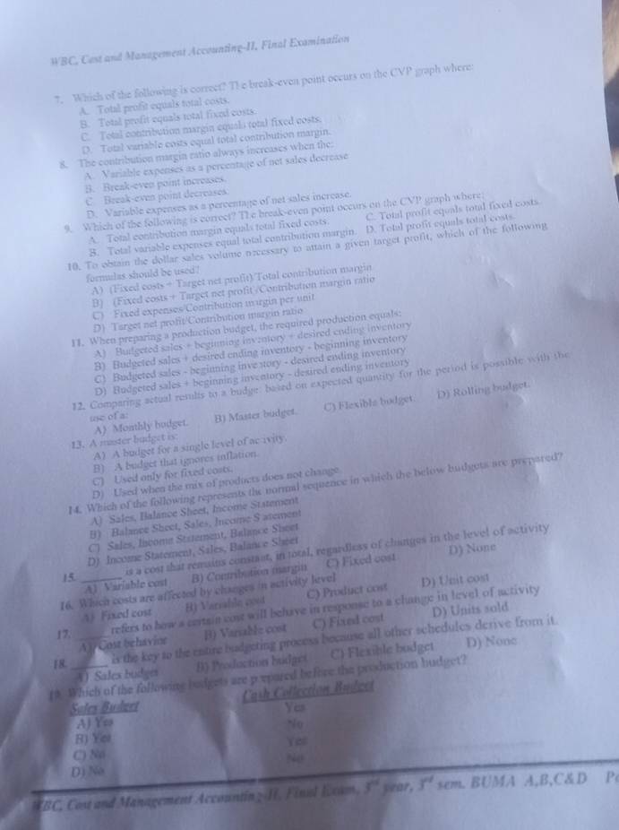 WBC, Cast and Management Accounting-II. Final Examination
7. Which of the following is correct? T1 e break-even point occurs on the CVP graph where:
A. Total profit equals total costs.
B. Total profit equals total fixed costs.
C. Total contribution margin equals total fixed costs.
D. Total variable costs equal total contribution margin.
8. The contribution margin ratio always increases when the
A. Variable expenses as a percentage of net sales decrease
B. Break-even point increases
C. Break-even point decreases.
D. Variable expenses as a percentage of net sales increase.
9. Which of the following is correct? T1e break-even point occurs on the CVP graph where
A. Total contribution margin equals total fixed costs. C. Total profit equals total fixed costs
B. Total variable expenses equal total contribution margin. D. Total profit equals total costs.
10. To obtain the dollar sales volume necessary to attain a given target profit, which of the following
formulas should be used!
A) (Fixed costs + Target net profit)/Total contribution margin
B) (Fixed costs + Target net profit /Contribution margin ratio
C) Fixed expenses/Contribution mugin per unit
D) Target net profit/Contribution maryin ratio
II. When preparing a production budget, the required production equals
A) Budgeted sales + beginning inventory + desired ending inventory
B) Budgeted sales + desired ending inventory - beginning inventory
C) Budgeted sales - beginning inve story - desired ending inventory
D) Budgeted sales + beginning inventory - dexired ending inventory
12. Comparing actual results to a budge, based on expected quantity for the period is possible with the
D) Rolling budget.
use of a:
13. A master budget is: A) Monthly boiget. B) Master budget. C) Flexible bodget.
A) A budget for a single level of ac ivity.
B) A budget that ignores inflation.
C) Used only for fixed costs.
D) Used when the mix of products does not change
14. Which of the following represents the normal sequence in which the below budgots are prepared?
A) Sales, Balance Sheet, Income Statement
B) Balance Sheet, Sales, Income S atement
C) Sales, Income Stxtement, Balance Sheet
D) Income Statement, Sales, Balance Shéet
15 is a cost that remains constact, in total, regardless of changes in the level of activity
A) Variable cost B) Contribution margin C) Fixed cost D) None
16. Which costs are affected by changes in activity level D) Unit cost
4) Fixed cost B) Varrable cost C) Product cost
refers to how a certain cost will behave in response to a change in level of activity
17. B) Variable cost C) Fixed cost D) Units sold
18. _is the key to the enture budgeting process because all other schedules derive from it.
A  Cost behavioe
f* Which of the following bodgets are prepared before the production budget? 4) Sales budger B) Production budget (C) Flexible budget D) Nonc
Soles Budzet Cash Collection Budeet
AJ Yo Yes
No
B) Yei
C) No Yel
No
D) No
*BC, Cost and Management Accountin z/H, Finsl lam. y° year, 3^(nd) sem. BUMA A,B,C&D P
