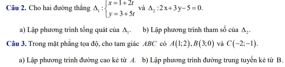 Cho hai đường thắng Delta _1:beginarrayl x=1+2t y=3+5tendarray. và △ _2:2x+3y-5=0. 
a) Lập phương trình tổng quát của △ _1. b) Lập phương trình tham số của △ _2. 
Câu 3. Trong mặt phẳng tọa độ, cho tam giác ABC có A(1;2), B(3;0) và C(-2;-1). 
a) Lập phương trình đường cao kẻ từ A. b) Lập phương trình đường trung tuyến kẻ từ B.