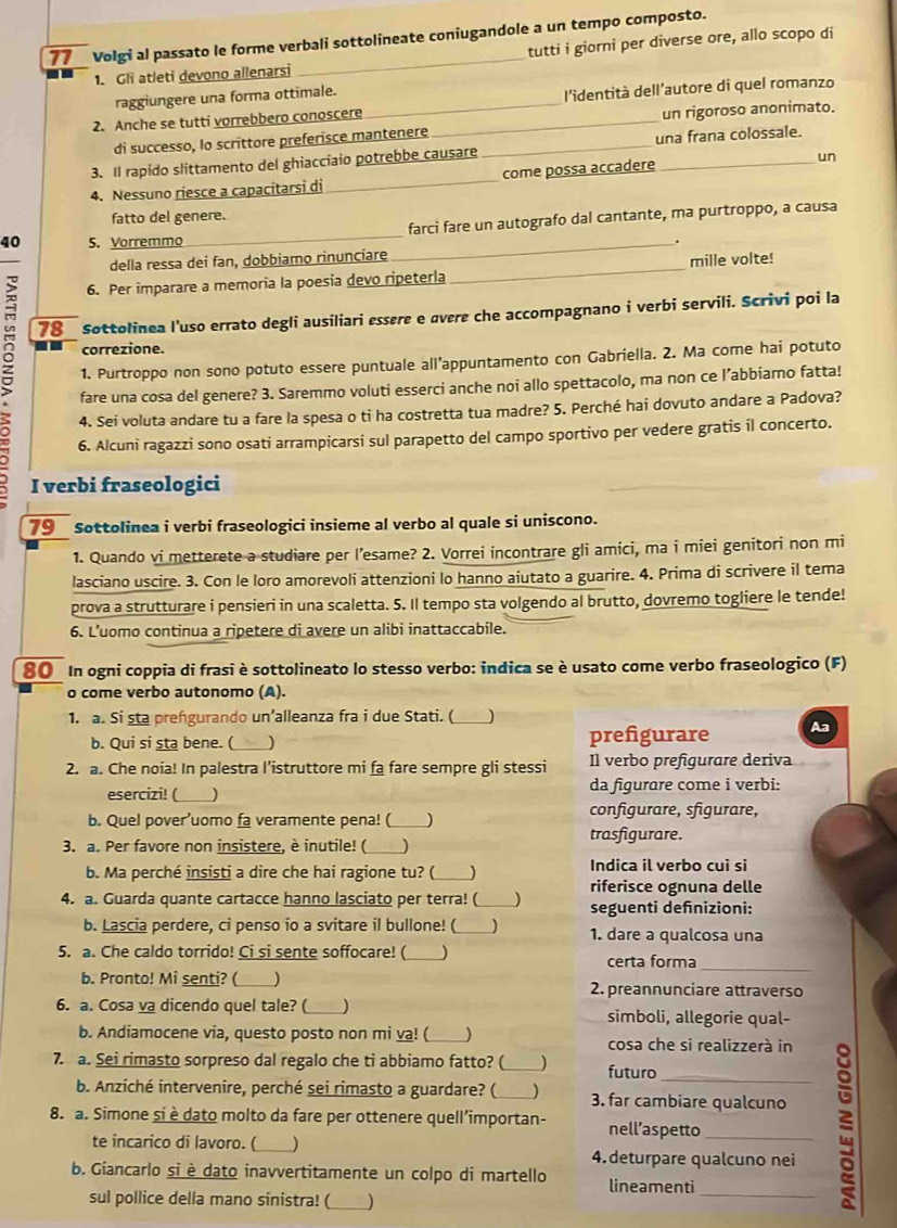 Volgi al passato le forme verbali sottolineate coniugandole a un tempo composto.
1. Gli atleti devono allenarsi tutti i giorni per diverse ore, allo scopo di
raggiungere una forma ottimale.
2. Anche se tutti vorrebbero conoscere __l'identità dell'autore di quel romanzo
di successo, lo scrittore preferisce mantenere un rigoroso anonimato.
3. Il rapido slittamento del ghiacciaio potrebbe causare _una frana colossale.
4. Nessuno riesce a capacitarsi di _come possa accadere _un
_
fatto del genere.
farcì fare un autografo dal cantante, ma purtroppo, a causa
40 5. Vorremmo _.
della ressa dei fan, dobbiamo rinunciare
6. Per imparare a memoria la poesia devo ripeterla_ mille volte!
g 78 Sottolinea l'uso errato degli ausiliari essere e overe che accompagnano i verbi servili. Scrivi poi la
correzione.
1. Purtroppo non sono potuto essere puntuale all’appuntamento con Gabriella. 2. Ma come hai potuto
fare una cosa del genere? 3. Saremmo voluti esserci anche noi allo spettacolo, ma non ce l’abbiamo fatta!
4. Sei voluta andare tu a fare la spesa o ti ha costretta tua madre? 5. Perché hai dovuto andare a Padova?
6. Alcuni ragazzi sono osati arrampicarsi sul parapetto del campo sportivo per vedere gratis il concerto.
I verbi fraseologici
79 Sottolinea i verbi fraseologici insieme al verbo al quale si uniscono.
1. Quando vi metterete a studiare per l’esame? 2. Vorrei incontrare gli amici, ma i miei genitori non mi
lasciano uscire. 3. Con le loro amorevoli attenzioni lo hanno aiutato a guarire. 4. Prima di scrivere il tema
prova a strutturare i pensieri in una scaletta. 5. Il tempo sta volgendo al brutto, dovremo togliere le tende!
6. L’uomo continua a ripetere di avere un alibi inattaccabile.
80 In ogni coppia di frasi è sottolineato lo stesso verbo: indica se è usato come verbo fraseologico (F)
o come verbo autonomo (A).
1. a. Si sta prengurando un’alleanza fra i due Stati. (_ )
b. Qui si sta bene. (   ) prefigurare Aa
2. a. Che noia! In palestra l’istruttore mi fa fare sempre gli stessi Il verbo prefigurare deriva
esercizi! ( _) da figurare come i verbi:
b. Quel pover’uomo fa veramente pena! (_ configurare, sfigurare,
3. a. Per favore non insistere, è inutile! ( _J trasfigurare.
b. Ma perché insisti a dire che hai ragione tu? ( ) Indica il verbo cui si
riferisce ognuna delle
4. a. Guarda quante cartacce hanno lasciato per terra! (_ ) seguenti defnizioni:
b. Lascia perdere, ci penso io a svitare il bullone! (_  1. dare a qualcosa una
_
5. a. Che caldo torrido! Ci si sente soffocare! (_ certa forma
b. Pronto! Mi senti? ( _) 2. preannunciare attraverso
6. a. Cosa va dicendo quel tale? ( ) simboli, allegorie qual-
b. Andiamocene via, questo posto non mi va! (_ ) cosa che si realizzerà in
7. a. Sei rimasto sorpreso dal regalo che ti abbiamo fatto? (_ futuro_
b. Anziché intervenire, perché sei rimasto a guardare? (_ ) 3. far cambiare qualcuno
8. a. Simone si è dato molto da fare per ottenere quell’importan- nell’aspetto_
te incarico di lavoro. (_ _) 4. deturpare qualcuno nei
b. Giancarlo si è dato inavvertitamente un colpo di martello lineamenti
sul pollice della mano sinistra! (_ )
_