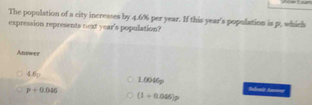 The population of a city increases by 4.6% per year. If this year 's population is p. which
expression represents next year 's population?
Answer
4.6p 1.0040p Sulnit Aaner
p+0.046
(1+0.046)p