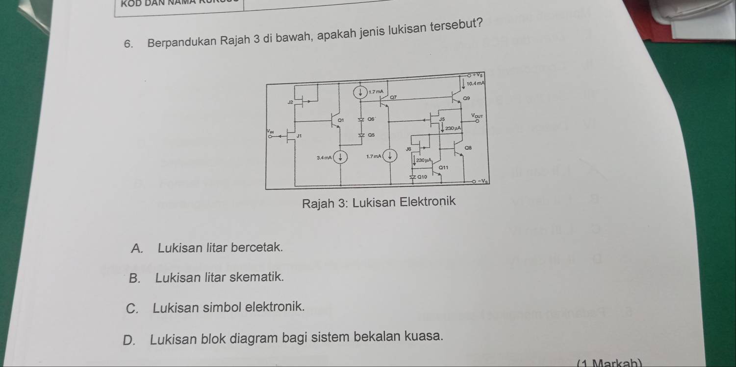 Berpandukan Rajah 3 di bawah, apakah jenis lukisan tersebut?
Rajah 3: Lukisan Elektronik
A. Lukisan litar bercetak.
B. Lukisan litar skematik.
C. Lukisan simbol elektronik.
D. Lukisan blok diagram bagi sistem bekalan kuasa.
(1 Markah)