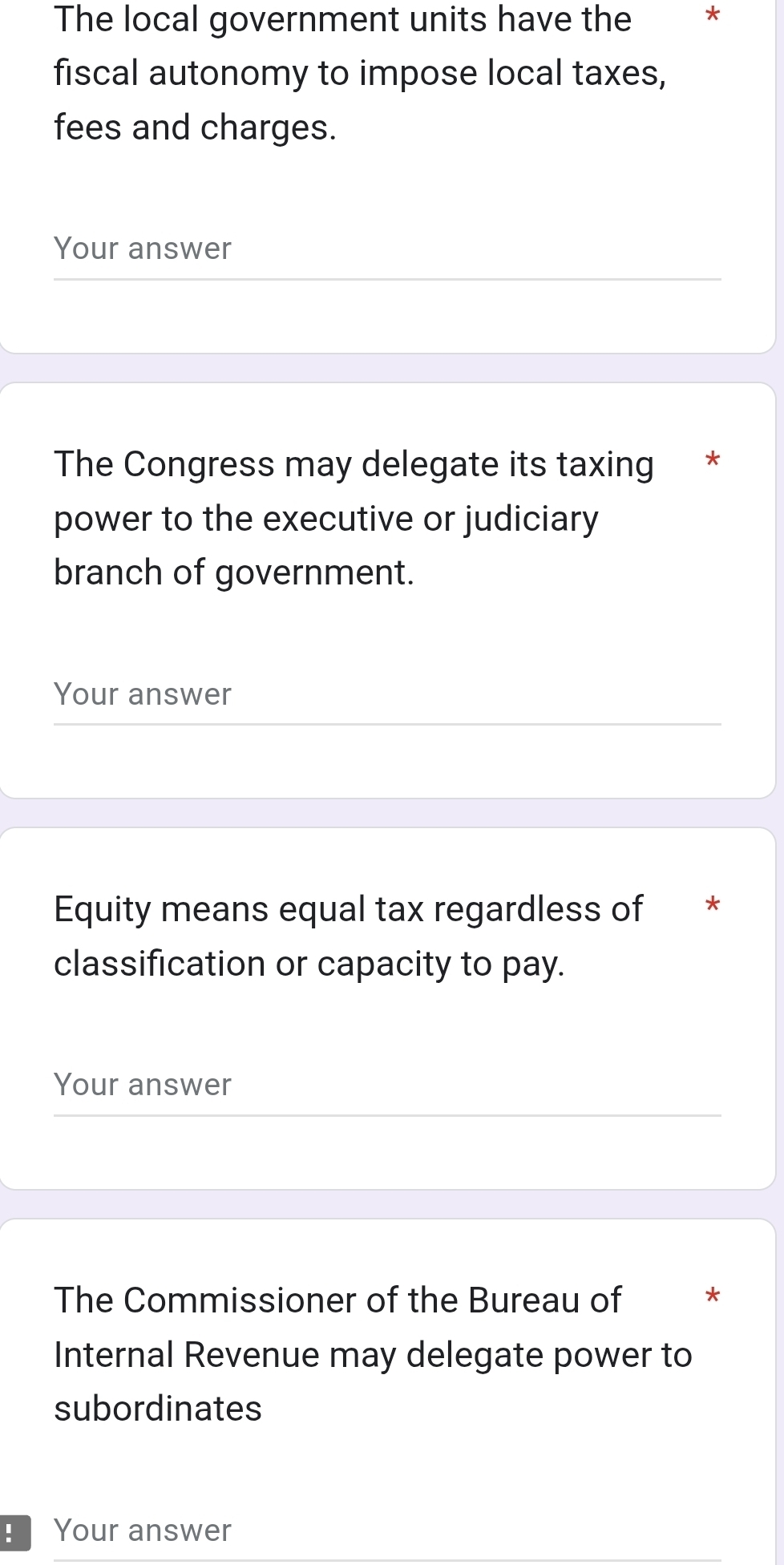 The local government units have the * 
fiscal autonomy to impose local taxes, 
fees and charges. 
Your answer 
The Congress may delegate its taxing * 
power to the executive or judiciary 
branch of government. 
Your answer 
Equity means equal tax regardless of * 
classification or capacity to pay. 
Your answer 
The Commissioner of the Bureau of * 
Internal Revenue may delegate power to 
subordinates 
Your answer