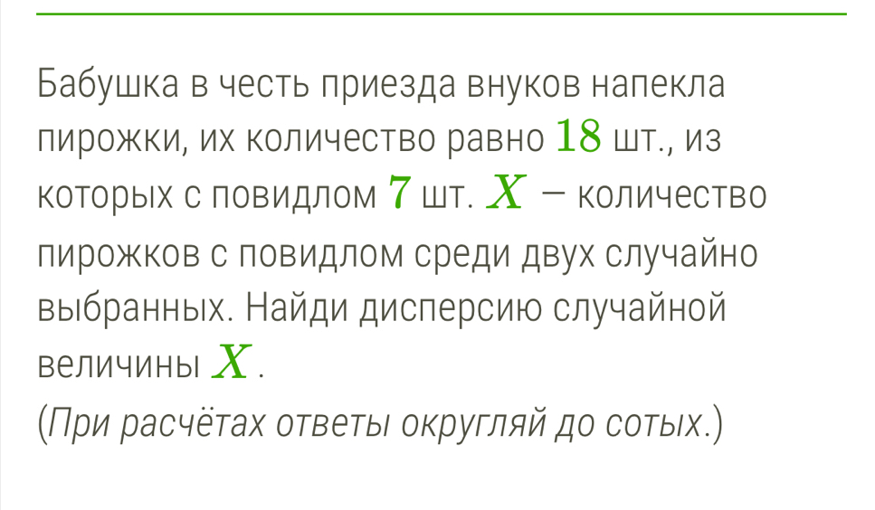 Бабушка в честь лриезда внуков налекла 
лирожΚи, их Κоличество равно 18 шт., из 
которьх с ловидлом ア шт. Χ - количество 
лирожков с повидлом среди двух случайно 
выιбранных. Найди дисперсию случайной 
величины Χ. 
(Πρи расчёτах отвеτыι οκругляй дο соτых.)