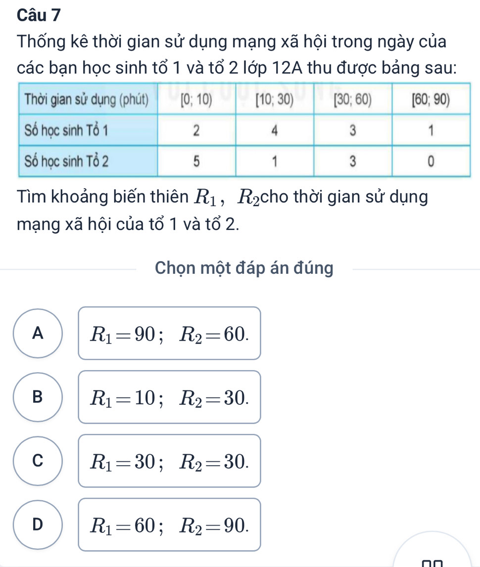 Thống kê thời gian sử dụng mạng xã hội trong ngày của
các bạn học sinh tổ 1 và tổ 2 lớp 12A thu được bảng sau:
Tìm khoảng biến thiên R_1 ,R_2 cho thời gian sử dụng
mạng xã hội của tổ 1 và tổ 2.
Chọn một đáp án đúng
A R_1=90;R_2=60.
B R_1=10;R_2=30.
C R_1=30;R_2=30.
D R_1=60;R_2=90.