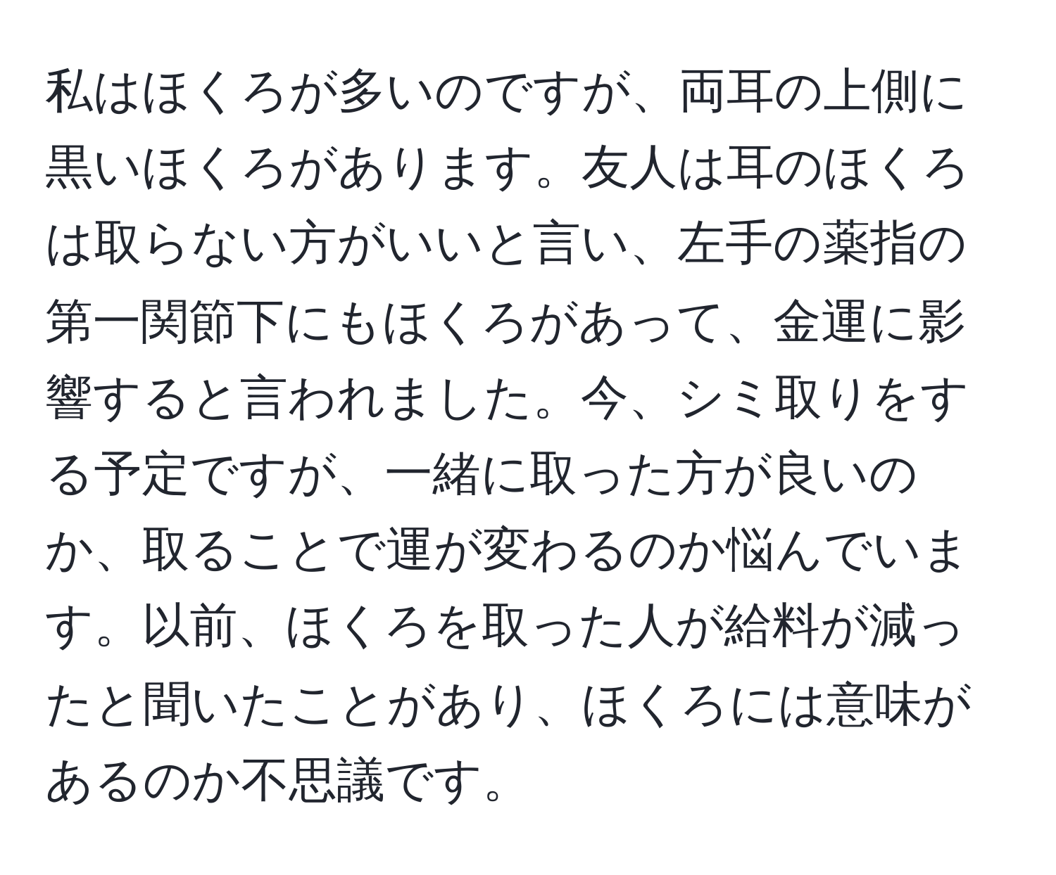 私はほくろが多いのですが、両耳の上側に黒いほくろがあります。友人は耳のほくろは取らない方がいいと言い、左手の薬指の第一関節下にもほくろがあって、金運に影響すると言われました。今、シミ取りをする予定ですが、一緒に取った方が良いのか、取ることで運が変わるのか悩んでいます。以前、ほくろを取った人が給料が減ったと聞いたことがあり、ほくろには意味があるのか不思議です。