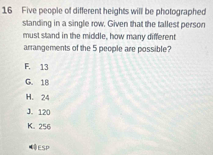 Five people of different heights will be photographed
standing in a single row. Given that the tallest person
must stand in the middle, how many different
arrangements of the 5 people are possible?
F. 13
G. 18
H. 24
J. 120
K. 256
1ESP