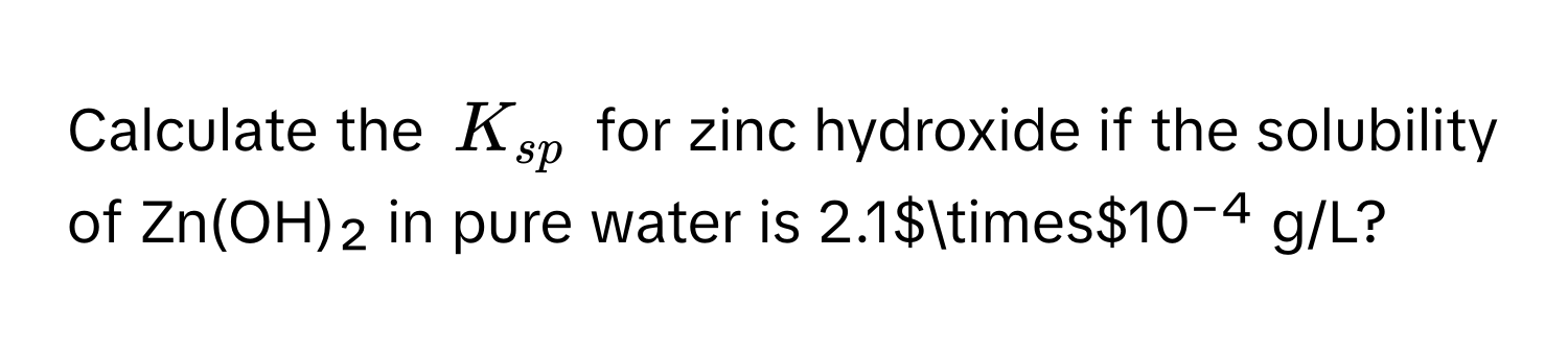 Calculate the $K_sp$ for zinc hydroxide if the solubility of Zn(OH)₂ in pure water is 2.1$*$10⁻⁴ g/L?