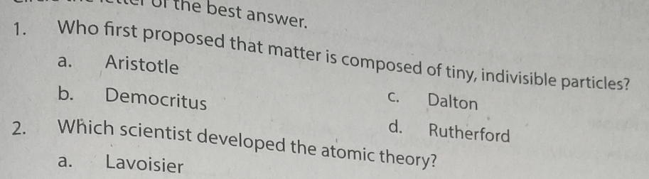 ur of the best answer.
1. Who first proposed that matter is composed of tiny, indivisible particles?
a. Aristotle
c. Dalton
b. Democritus d. Rutherford
2. Which scientist developed the atomic theory?
a. Lavoisier