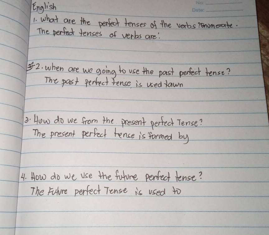 English 
_ 
_ 
1. what are the perfect tenses of the verbs? Gnomerate. 
The perfect tenses of verbs are' 
2. when are we going to use the past perfect tense? 
The past perfect Fense is used lawn 
3. How do we from the present perfect Tense? 
The present perfect tence is formed by 
4. How do we use the future perfect tense? 
The Fuhure perfect Tense is used to