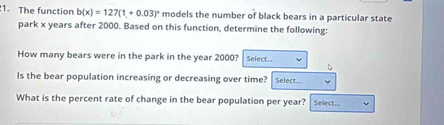 The function b(x)=127(1+0.03)^x models the number of black bears in a particular state 
park x years after 2000. Based on this function, determine the following: 
How many bears were in the park in the year 2000? Select... 
Is the bear population increasing or decreasing over time? Select... 
What is the percent rate of change in the bear population per year? Select...