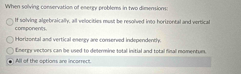 When solving conservation of energy problems in two dimensions:
If solving algebraically, all velocities must be resolved into horizontal and vertical
components.
Horizontal and vertical energy are conserved independently.
Energy vectors can be used to determine total initial and total final momentum.
All of the options are incorrect.