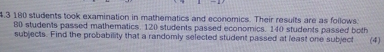 4.3180 students took examination in mathematics and economics. Their results are as follows:
80 students passed mathematics. 120 students passed economics. 140 students passed both
subjects. Find the probability that a randomly selected student passed at least one subject (4)