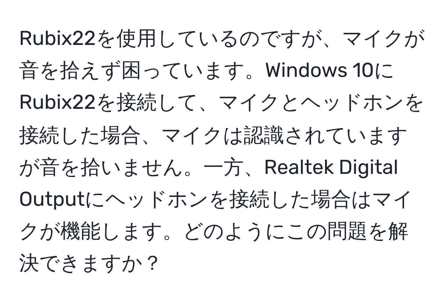 Rubix22を使用しているのですが、マイクが音を拾えず困っています。Windows 10にRubix22を接続して、マイクとヘッドホンを接続した場合、マイクは認識されていますが音を拾いません。一方、Realtek Digital Outputにヘッドホンを接続した場合はマイクが機能します。どのようにこの問題を解決できますか？