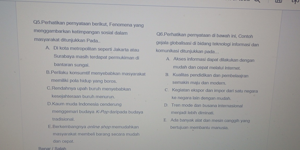 Q5.Perhatikan pernyataan berikut, Fenomena yang
menggambarkan ketimpangan sosial dalam Q6.Perhatikan pernyataan di bawah ini, Contoh
masyarakat ditunjukkan Pada.. gejala globalisasi di bidang teknologi informasi dan
A. Di kota metropolitan seperti Jakarta atau komunikasi ditunjukkan pada...
Surabaya masih terdapat permukiman di A. Akses informasi dapat dilakukan dengan
bantaran sungai. mudah dan cepat melalui internet.
B.Perilaku konsumtif menyebabkan masyarakat B. Kualitas pendidikan dan pembelaajran
memiliki pola hidup yang boros. semakin maju dan modern.
C.Rendahnya upah buruh menyebabkan C. Kegiatan ekspor dan impor dari satu negara
kesejahteraan buruh menurun. ke negara lain dengan mudah.
D.Kaum muda Indonesia cenderung D. Tren mode dan busana internasional
menggemari budaya K-Pop daripada budaya menjadi lebih diminati.
tradisional. E. Ada banyak alat dan mesin canggih yang
E.Berkembangnya online shop memudahkan bertujuan membantu manusia.
masyarakat membeli barang secara mudah
dan cepat.
Benar / Salah