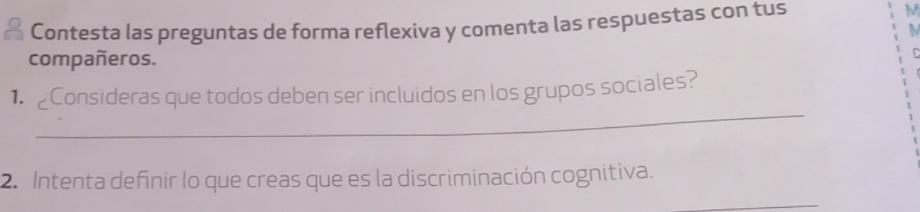 Contesta las preguntas de forma reflexiva y comenta las respuestas con tus 
M 
compañeros. 
_ 
1 Consideras que todos deben ser incluidos en los grupos sociales? 
2. Intenta definir lo que creas que es la discriminación cognitiva. 
_