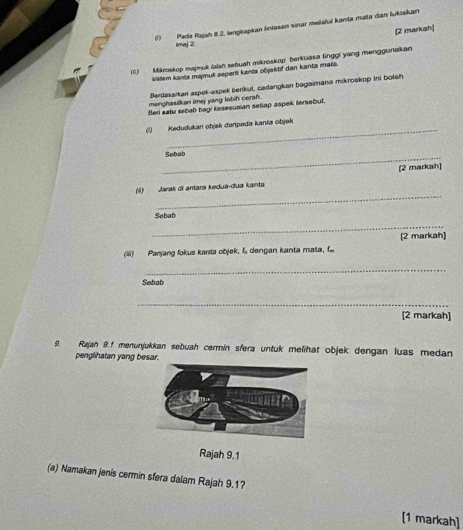 (1) Pada Rajah 8.2. lengkapkan lintasan sinar melalui kanta mata dan lukiskan 
[2 markah] 
imej 2. 
(c) Mikroskop majmuk ialah sebuah mikroskop berkuasa linggi yang menggunakan 
sistem kanta majmuk seperti kanta objektif dan kanta mata. 
Berdasarkan aspek-aspek berikul, cadangkan bagaimana mikroskop Ini boleh 
menghasilkan imej yang lebih cerah. 
Beri satu sebab bagi kesesuaian setiap aspek tersebut. 
_ 
(1) Kedudukan objek daripada kanta objek 
_Sebab 
[2 markah] 
_ 
(i) Jarak di antara kedua-dua kanta 
Sebab 
_ 
[2 markah] 
(iii) Panjang fokus kanta objek, f dengan kanta mata, f
_ 
Sebab 
_ 
[2 markah] 
9. Rajah 9.1 menunjukkan sebuah cermin sfera untuk melihat objek dengan luas medan 
penglihatan yang besar. 
Rajah 9.1 
(a) Namakan jenis cermin sfera dalam Rajah 9.1? 
[1 markah]