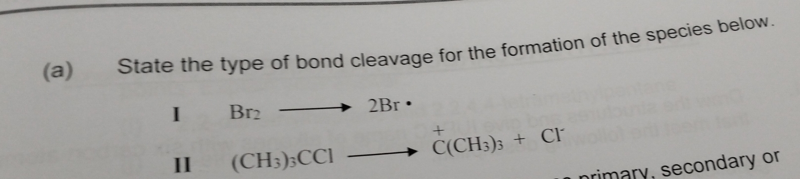 State the type of bond cleavage for the formation of the species below. 
I Br_2to 2Br·
II (CH_3)_3CClto^+C(CH_3)_3+Cl^-
primary, secondary or