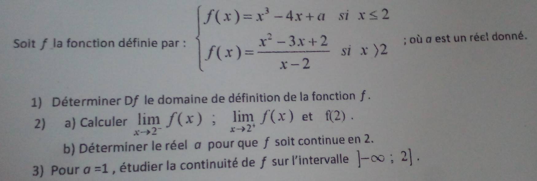 Soit f la fonction définie par : beginarrayl f(x)=x^3-4x+asix≤ 2 f(x)= (x^2-3x+2)/x-2 six)2endarray.; où a est un réel donné. 
1) Déterminer Df le domaine de définition de la fonction f. 
2) a) Calculer limlimits _xto 2^-f(x); limlimits _xto 2^+f(x) et f(2). 
b) Déterminer le réel a pour que f soit continue en 2. 
3) Pour a=1 , étudier la continuité de f sur l'intervalle ]-∈fty ;2].