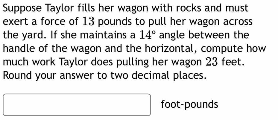 Suppose Taylor fills her wagon with rocks and must 
exert a force of 13 pounds to pull her wagon across 
the yard. If she maintains a 14° angle between the 
handle of the wagon and the horizontal, compute how 
much work Taylor does pulling her wagon 23 feet. 
Round your answer to two decimal places.
□ ,□ )
foot-pounds