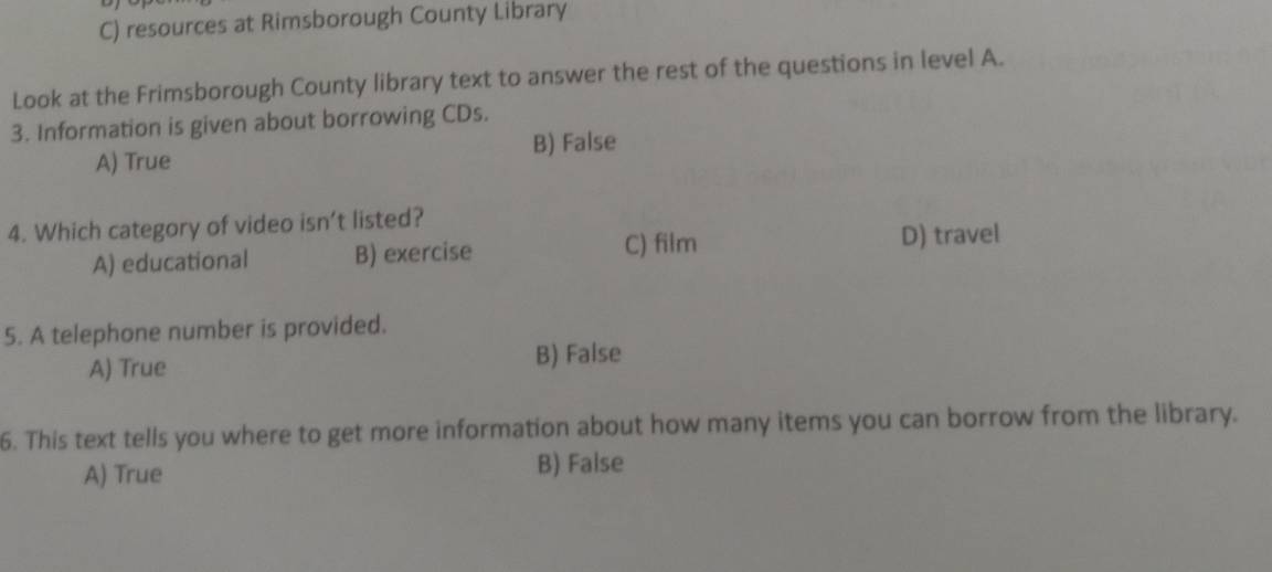 resources at Rimsborough County Library
Look at the Frimsborough County library text to answer the rest of the questions in level A.
3. Information is given about borrowing CDs.
B) False
A) True
4. Which category of video isn’t listed?
A) educational B) exercise
C) film D) travel
5. A telephone number is provided.
A) True B) False
6. This text tells you where to get more information about how many items you can borrow from the library.
A) True B) False