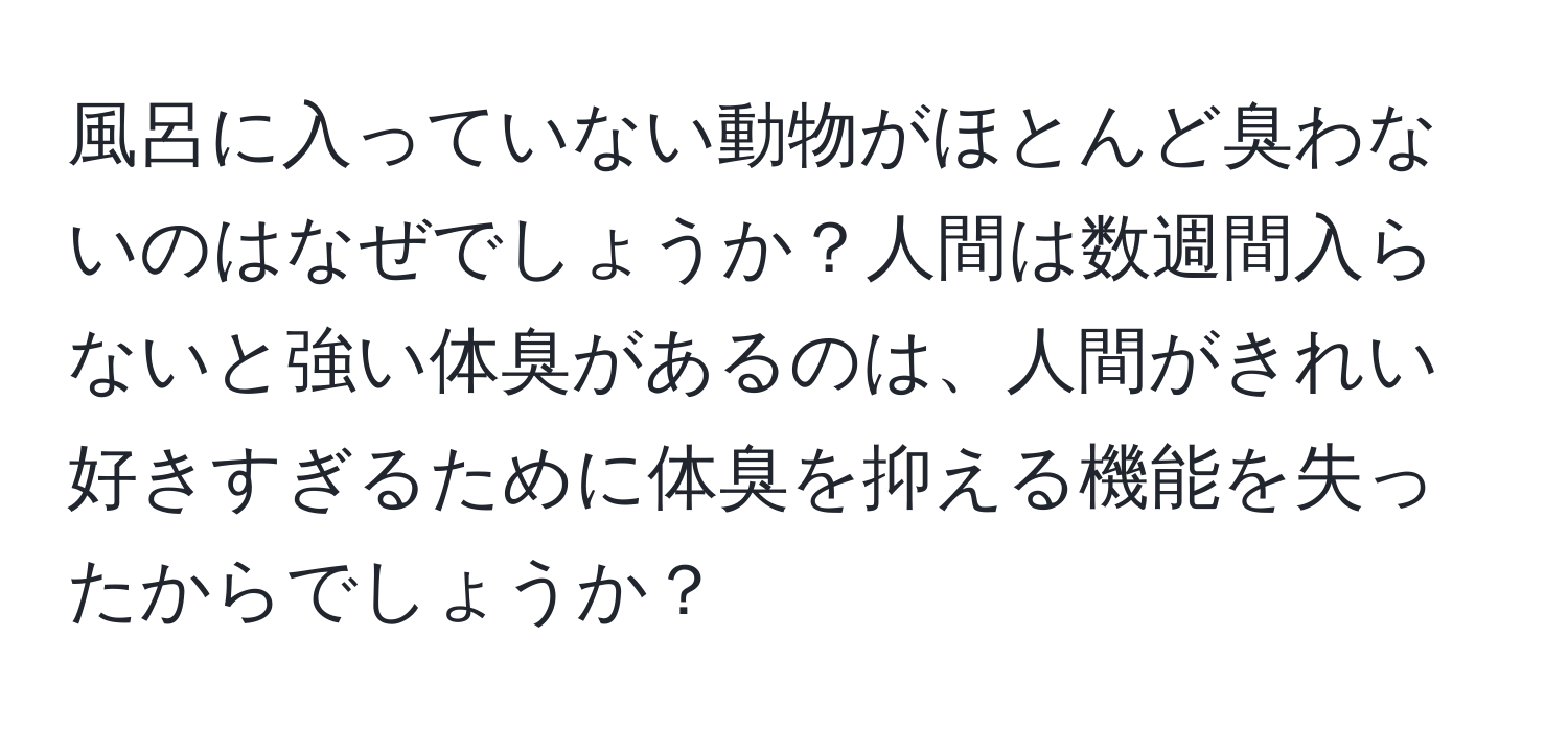 風呂に入っていない動物がほとんど臭わないのはなぜでしょうか？人間は数週間入らないと強い体臭があるのは、人間がきれい好きすぎるために体臭を抑える機能を失ったからでしょうか？