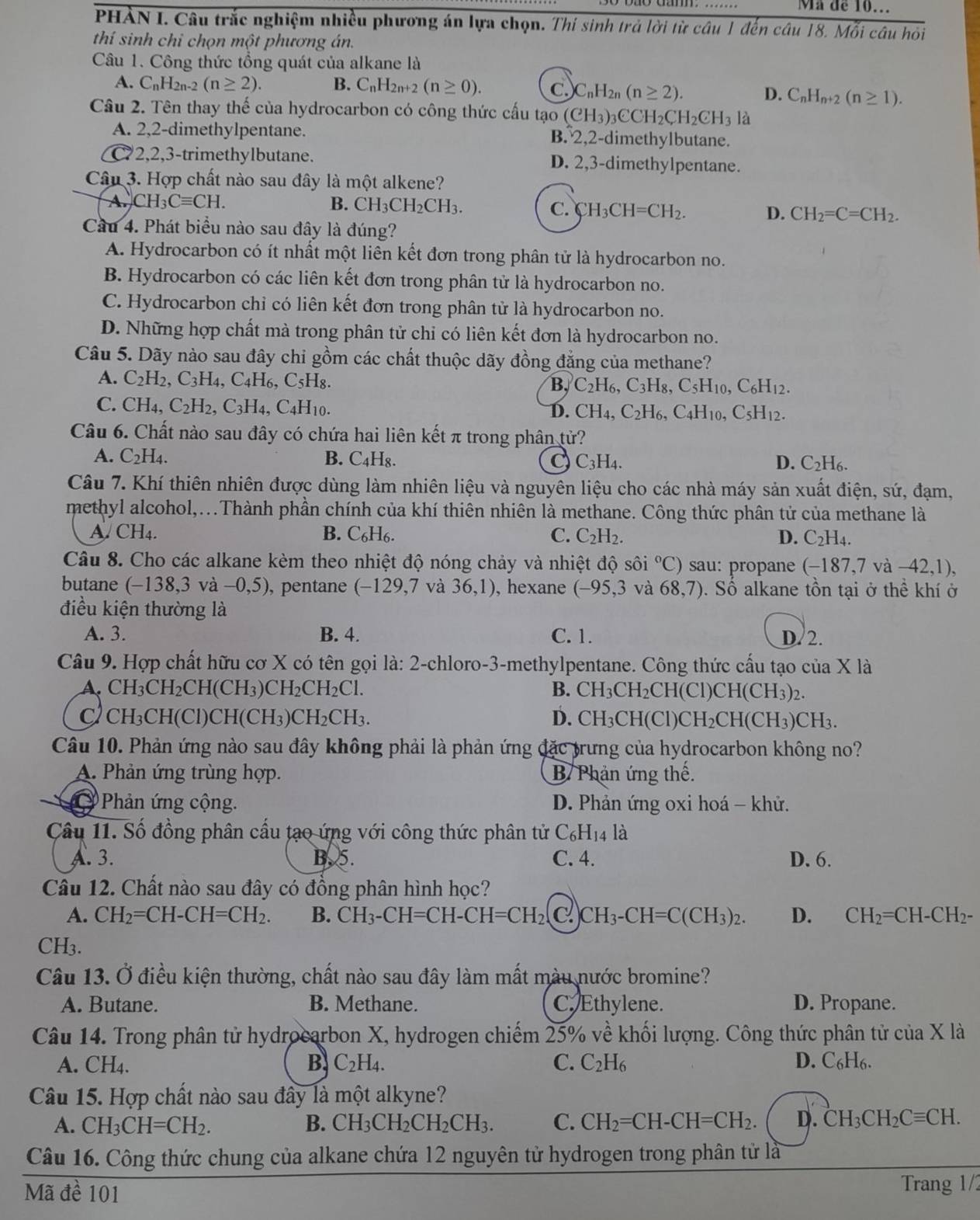 Ma de 10..
PHAN I. Câu trắc nghiệm nhiều phương án lựa chọn. Thí sinh trả lời từ câu 1 đến câu 18. Mỗi câu hồi
thí sinh chỉ chọn một phương án.
Câu 1. Công thức tổng quát của alkane là
A. C_nH_2n-2(n≥ 2). B. C_nH_2n+2(n≥ 0). C. C_nH_2n(n≥ 2). D. C_nH_n+2(n≥ 1).
Câu 2. Tên thay thế của hydrocarbon có công thức cấu tạo (CH_3)_3CCH_2CH_2CH_3 là
A. 2,2-dimethylpentane. B. 2,2-dimethylbutane.
C72,2,3-trimethylbutane. D. 2,3-dimethylpentane.
Câu 3. Hợp chất nào sau đây là một alkene?
A. CH_3Cequiv CH. B. CH_3CH_2CH_3.
C. CH_3CH=CH_2. D. CH_2=C=CH_2.
Cầu 4. Phát biểu nào sau đây là đúng?
A. Hydrocarbon có ít nhất một liên kết đơn trong phân tử là hydrocarbon no.
B. Hydrocarbon có các liên kết đơn trong phân tử là hydrocarbon no.
C. Hydrocarbon chỉ có liên kết đơn trong phân tử là hydrocarbon no.
D. Những hợp chất mà trong phân tử chỉ có liên kết đơn là hydrocarbon no.
Câu 5. Dãy nào sau đây chi gồm các chất thuộc dãy đồng đẳng của methane?
A. C_2H_2,C_3H_4,C_4H_6,C_5H_8.
B, C_2H_6,C_3H_8 ,C_5H_10,C_6H_12.
C. CH_4,C_2H_2,C_3H_4,C_4H_10.
D. CH_4,C_2H_6 C_4H_10, C_5H_12.
Câu 6. Chất nào sau đây có chứa hai liên kết π trong phân tử?
A. C_2H_4. B. _4H_9 C C_3H_4. D. C_2H_6.
Câu 7. Khí thiên nhiên được dùng làm nhiên liệu và nguyên liệu cho các nhà máy sản xuất điện, sứ, đạm,
methyl alcohol,...Thành phần chính của khí thiên nhiên là methane. Công thức phân tử của methane là
A. CH_4. B. C_6H_6. C. C_2H_2. D. C_2H_4.
Câu 8. Cho các alkane kèm theo nhiệt độ nóng chảy và nhiệt độ sôi°C) sau: propane (-187,7va-42,1),
butane (-138,3va-0,5) , pentane (-129,7va36,1) , hexane (-95,3 và 68,7).  Số alkane tồn tại ở thể khí ở
điều kiện thường là
A. 3. B. 4. C. 1. D. 2.
Câu 9. Hợp chất hữu cơ X có tên gọi là: 2-chloro-3-methylpentane. Công thức cấu tạo của X là
A. C H_3CH_2CH(CH_3)CH_2CH_2Cl. B. CH_3CH_2C CHC 1)CH(CH_3)_2.
CH₃CH(Cl) H(CH_3)CH_2CH_3 D. CH_3CH(ClCl )CH_2CH(CH_3)CH_3.
Câu 10. Phản ứng nào sau đây không phải là phản ứng đặc trưng của hydrocarbon không no?
A. Phản ứng trùng hợp. B/ Phản ứng thế.
Phản ứng cộng.  D. Phản ứng oxi hoá - khử.
Câu 11. Số đồng phân cấu tạo ứng với công thức phân tử C_6H_14l_a
A. 3. B. 5. C. 4. D. 6.
Câu 12. Chất nào sau đây có đồng phân hình học?
A. CH_2=CH-CH=CH_2. B. CH_3-CH=CH-CH=CH_2(C.) )CH_3-CH=C(CH_3)_2. D. CH_2=CH-CH_2-
CH₃.
Câu 13. Ở điều kiện thường, chất nào sau đây làm mất màu nước bromine?
A. Butane. B. Methane. C. Ethylene. D. Propane.
Câu 14. Trong phân tử hydrocarbon X, hydrogen chiếm 25% về khối lượng. Công thức phân tử của X là
A. CH₄. B. C_2H_4. C. C_2H_6 D. C_6H_6.
Câu 15. Hợp chất nào sau đây là một alkyne?
A. CH_3CH=CH_2. B. CH_3CH_2CH_2CH_3. C. CH_2=CH-CH=CH_2. D. CH_3CH_2Cequiv CH.
Câu 16. Công thức chung của alkane chứa 12 nguyên tử hydrogen trong phân tử là
Mã đề 101 Trang 1/2