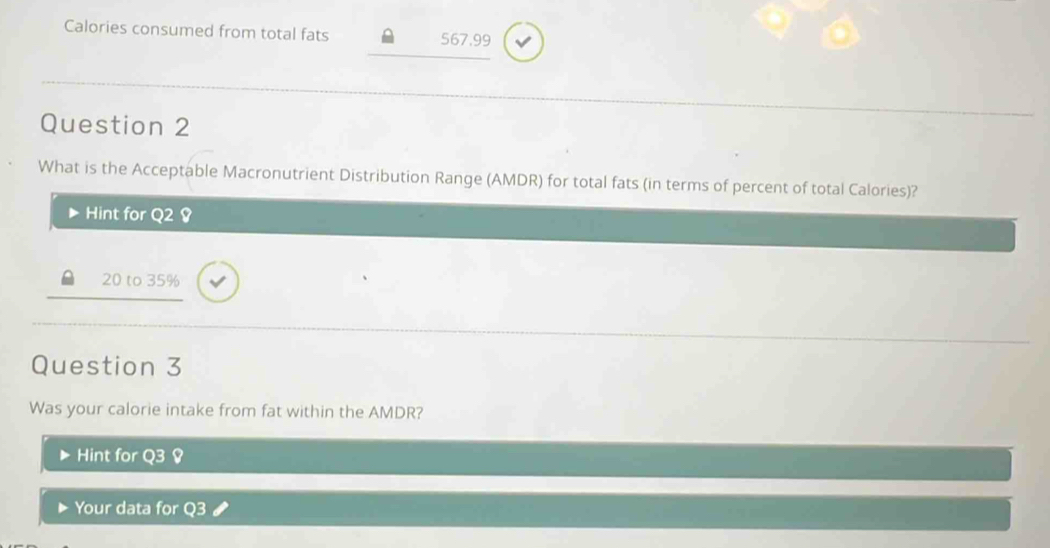 Calories consumed from total fats 567.99
Question 2 
What is the Acceptable Macronutrient Distribution Range (AMDR) for total fats (in terms of percent of total Calories)? 
Hint for Q2 8
20 to 35%
Question 3 
Was your calorie intake from fat within the AMDR? 
Hint for 
Your data for