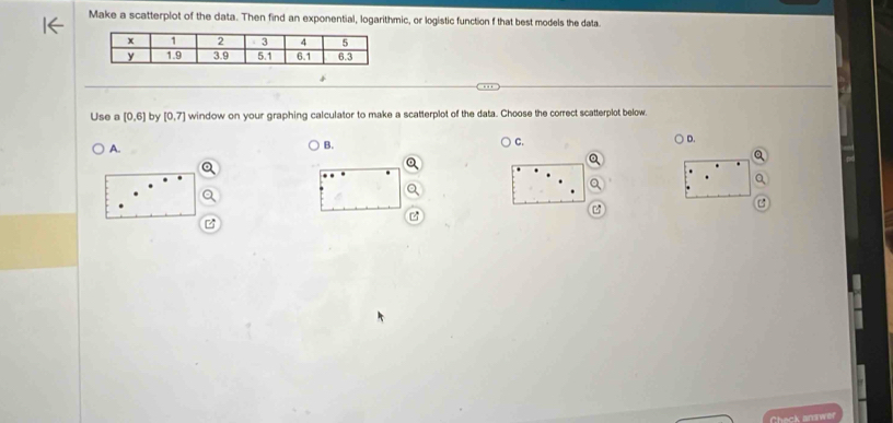 Make a scatterplot of the data. Then find an exponential, logarithmic, or logistic function f that best models the data
Use a [0,6] by [0,7] window on your graphing calculator to make a scatterplot of the data. Choose the correct scatterplot below
A.
B.
C.
) D.
B
Check anuwer