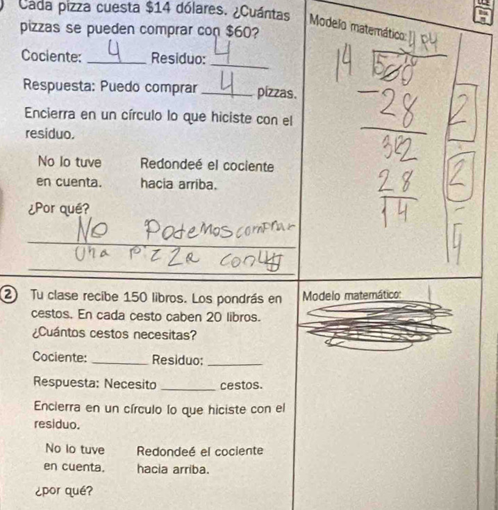 Cada pizza cuesta $14 dólares. ¿Cuántas
Modelo matemático
pizzas se pueden comprar con $60?
_
Cociente: _Residuo:
Respuesta: Puedo comprar _pizzas.
Encierra en un círculo lo que hiciste con el
residuo.
No lo tuve Redondeé el cociente
en cuenta. hacia arriba.
¿Por qué?
_
_
_
2 Tu clase recibe 150 libros. Los pondrás en Modelo matemático:
cestos. En cada cesto caben 20 libros.
¿Cuántos cestos necesitas?
Cociente: _Residuo:_
Respuesta: Necesito _cestos.
Encierra en un círculo lo que hiciste con el
residuo.
No lo tuve Redondeé el cociente
en cuenta. hacia arriba.
¿por qué?