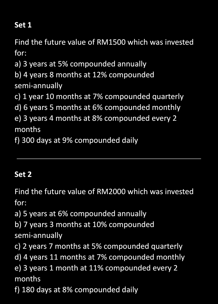 Set 1
Find the future value of RM1500 which was invested
for:
a) 3 years at 5% compounded annually
b) 4 years 8 months at 12% compounded
semi-annually
c) 1 year 10 months at 7% compounded quarterly
d) 6 years 5 months at 6% compounded monthly
e) 3 years 4 months at 8% compounded every 2
months
f) 300 days at 9% compounded daily
_
Set 2
Find the future value of RM2000 which was invested
for:
a) 5 years at 6% compounded annually
b) 7 years 3 months at 10% compounded
semi-annually
c) 2 years 7 months at 5% compounded quarterly
d) 4 years 11 months at 7% compounded monthly
e) 3 years 1 month at 11% compounded every 2
months
f) 180 days at 8% compounded daily