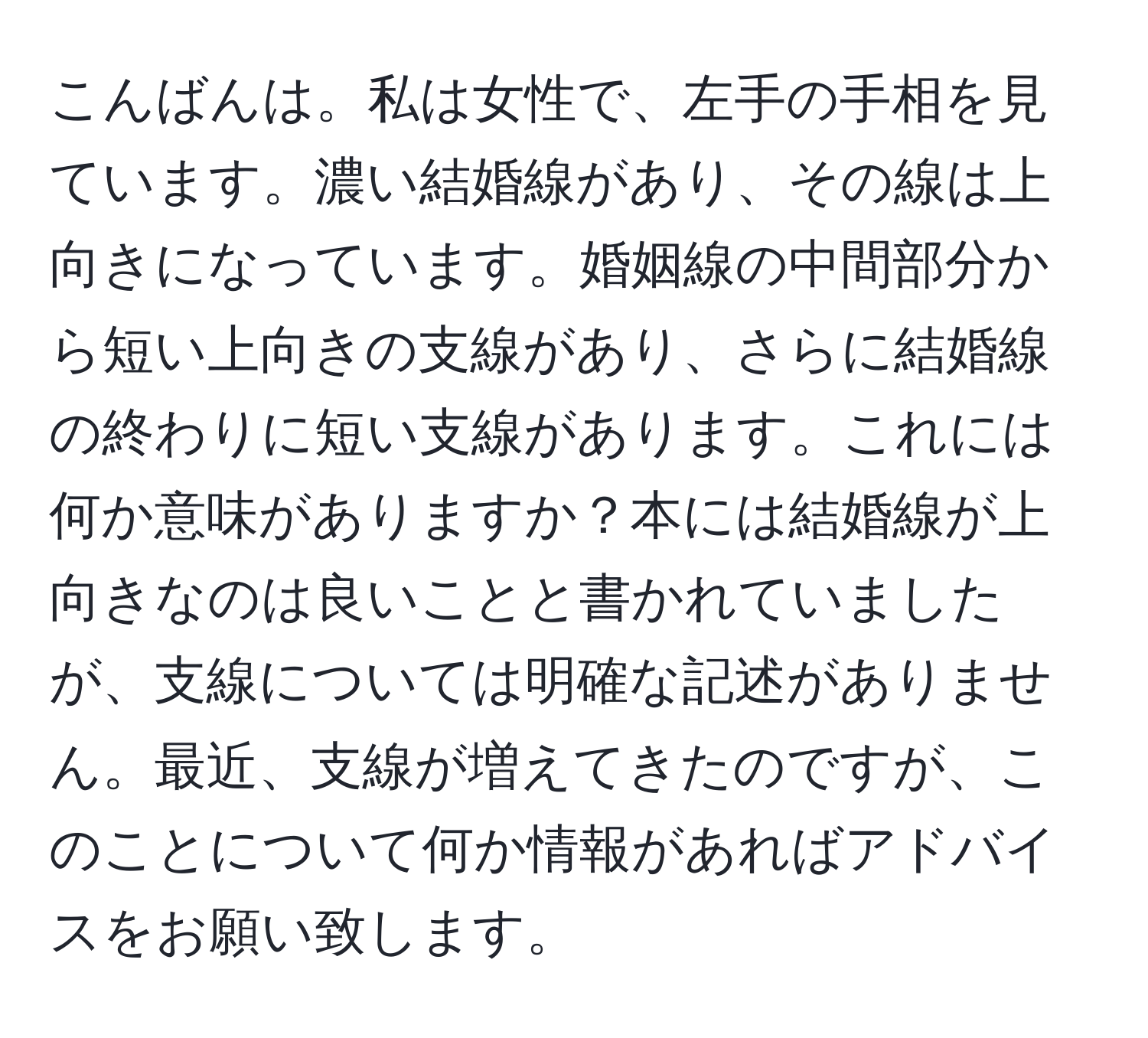 こんばんは。私は女性で、左手の手相を見ています。濃い結婚線があり、その線は上向きになっています。婚姻線の中間部分から短い上向きの支線があり、さらに結婚線の終わりに短い支線があります。これには何か意味がありますか？本には結婚線が上向きなのは良いことと書かれていましたが、支線については明確な記述がありません。最近、支線が増えてきたのですが、このことについて何か情報があればアドバイスをお願い致します。